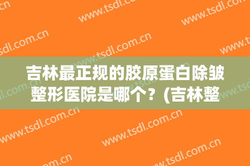 吉林最正规的胶原蛋白除皱整形医院是哪个？(吉林整形美容医院哪家好)