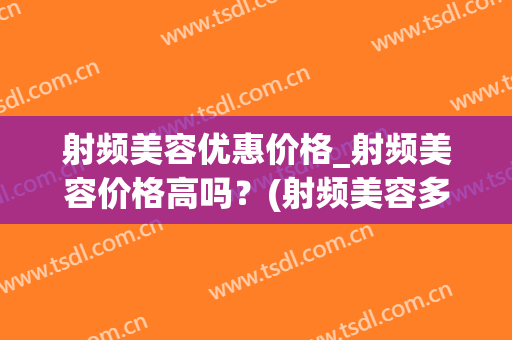 射频美容优惠价格_射频美容价格高吗？(射频美容多少钱一次)