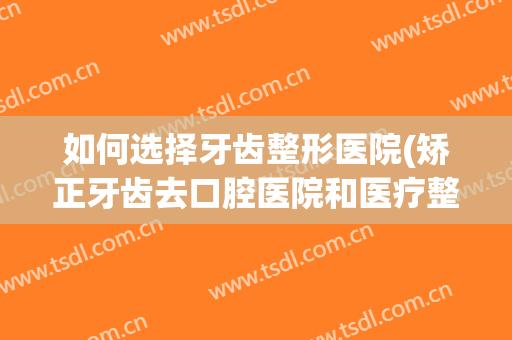 如何选择牙齿整形医院(矫正牙齿去口腔医院和医疗整形医院哪个好)