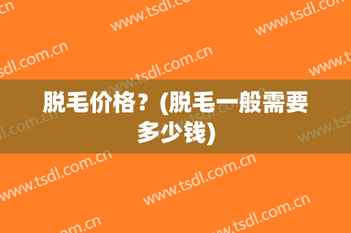 脱毛价格？(脱毛一般需要多少钱)