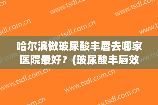 哈尔滨做玻尿酸丰唇去哪家医院最好？(玻尿酸丰唇效果怎么样)