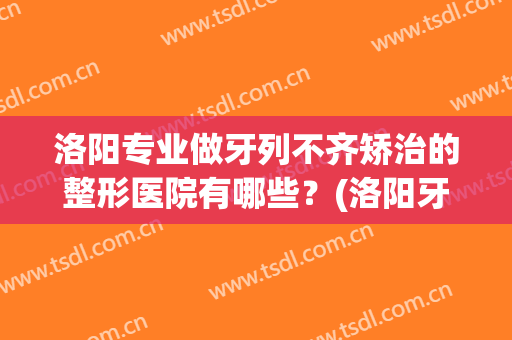 洛阳专业做牙列不齐矫治的整形医院有哪些？(洛阳牙齿正畸医院排名)