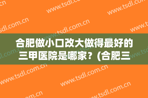 合肥做小口改大做得最好的三甲医院是哪家？(合肥三甲医院怎么样)