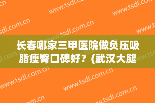 长春哪家三甲医院做负压吸脂瘦臀口碑好？(武汉大腿吸脂哪家医院好)