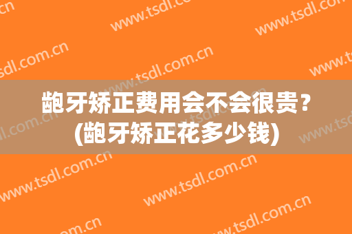 龅牙矫正费用会不会很贵？(龅牙矫正花多少钱)