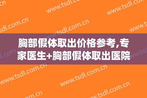胸部假体取出价格参考,专家医生+胸部假体取出医院推荐(乳房假体取出价格)