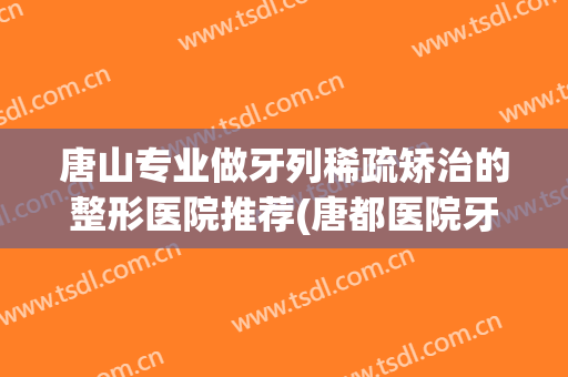 唐山专业做牙列稀疏矫治的整形医院推荐(唐都医院牙齿矫正怎么样)