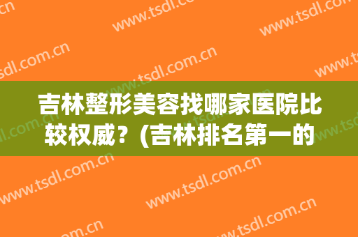 吉林整形美容找哪家医院比较权威？(吉林排名第一的整形医院)