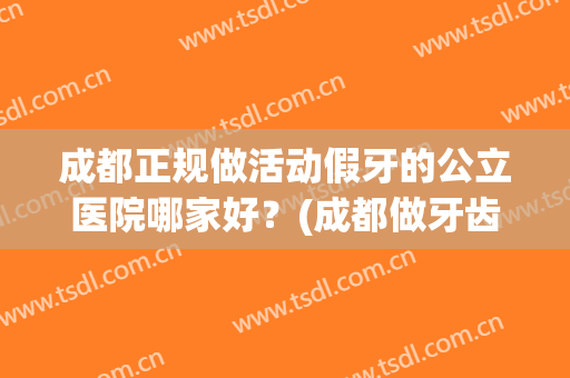 成都正规做活动假牙的公立医院哪家好？(成都做牙齿矫正比较好的医院)
