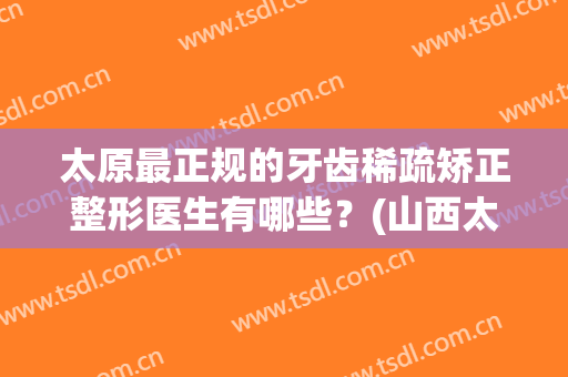 太原最正规的牙齿稀疏矫正整形医生有哪些？(山西太原矫正牙齿哪里好)