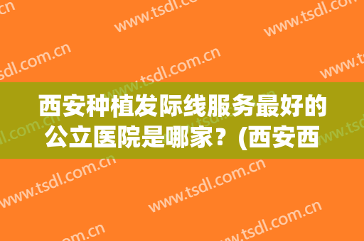 西安种植发际线服务最好的公立医院是哪家？(西安西京医院头发种植怎么样)