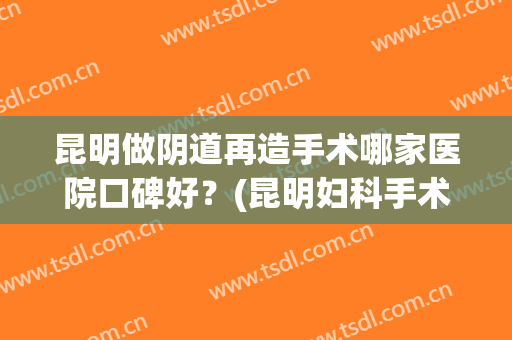 昆明做阴道再造手术哪家医院口碑好？(昆明妇科手术哪里好)