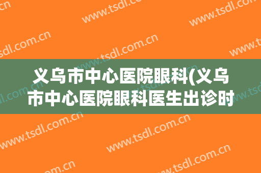 义乌市中心医院眼科(义乌市中心医院眼科医生出诊时间)