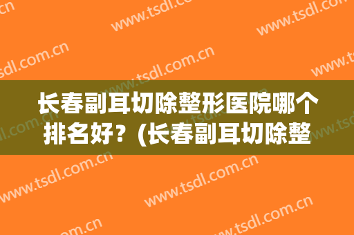 长春副耳切除整形医院哪个排名好？(长春副耳切除整形医院哪个排名好啊)
