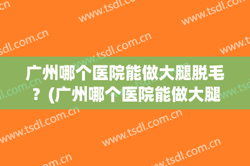 广州哪个医院能做大腿脱毛？(广州哪个医院能做大腿脱毛手术)