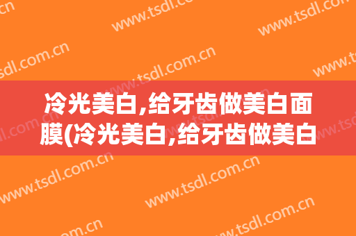 冷光美白,给牙齿做美白面膜(冷光美白,给牙齿做美白面膜有用吗)