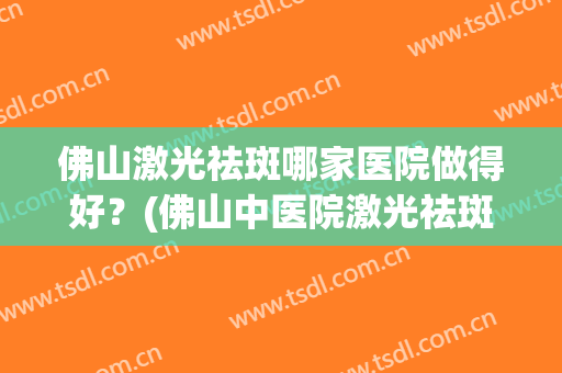 佛山激光祛斑哪家医院做得好？(佛山中医院激光祛斑怎么样)