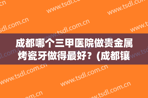 成都哪个三甲医院做贵金属烤瓷牙做得最好？(成都镶牙最好的医院)