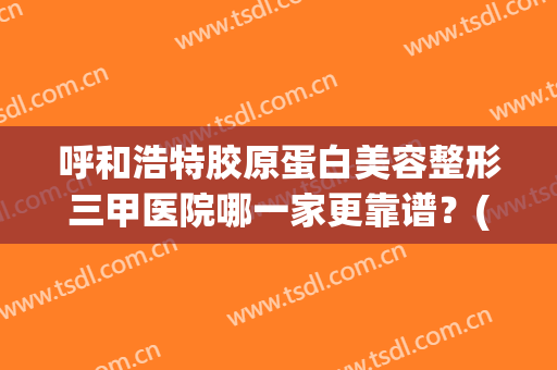 呼和浩特胶原蛋白美容整形三甲医院哪一家更靠谱？(呼和浩特市三甲整形医院)