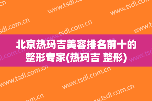 北京热玛吉美容排名前十的整形专家(热玛吉 整形)