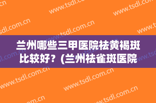 兰州哪些三甲医院祛黄褐斑比较好？(兰州祛雀斑医院排名)