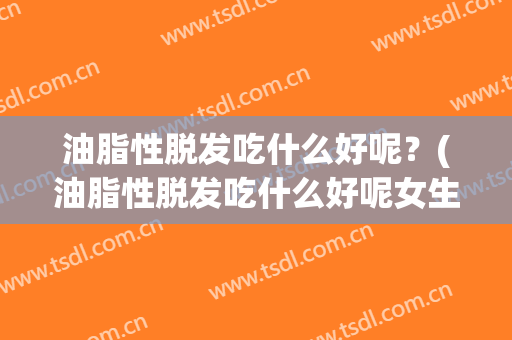 油脂性脱发吃什么好呢？(油脂性脱发吃什么好呢女生)