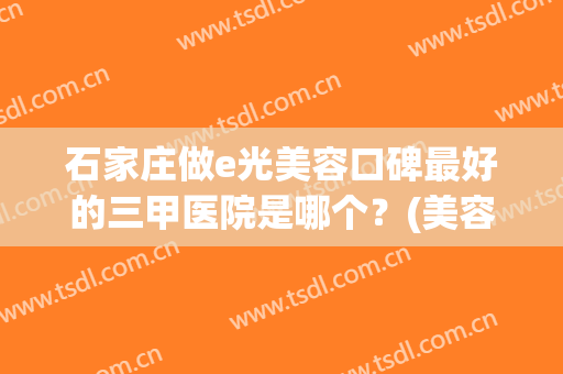 石家庄做e光美容口碑最好的三甲医院是哪个？(美容院的e光怎么样)