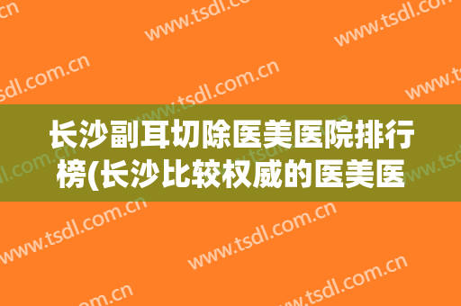 长沙副耳切除医美医院排行榜(长沙比较权威的医美医院) 长沙副耳切除医美医院排行榜(长沙比较权威的医美医院)