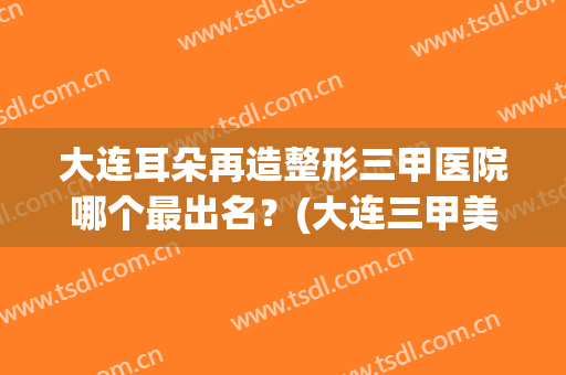大连耳朵再造整形三甲医院哪个最出名？(大连三甲美容整形医院比较好)