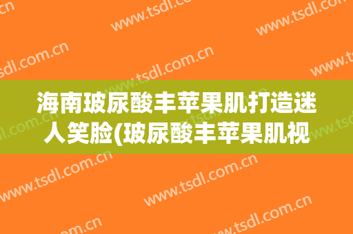 海南玻尿酸丰苹果肌打造迷人笑脸(玻尿酸丰苹果肌视频)