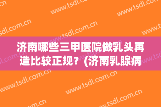 济南哪些三甲医院做乳头再造比较正规？(济南乳腺病医院做人流怎么样)