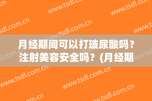 月经期间可以打玻尿酸吗？注射美容安全吗？(月经期能注射玻尿酸吗)