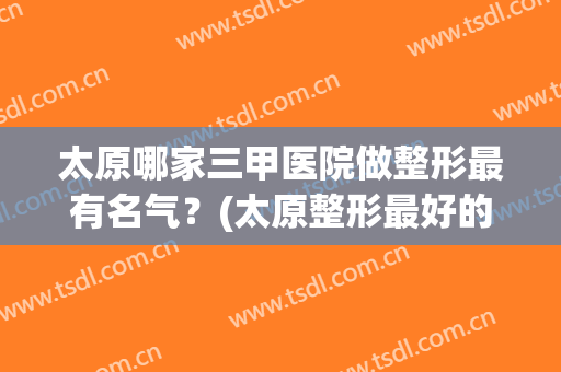 太原哪家三甲医院做整形最有名气？(太原整形最好的医院)