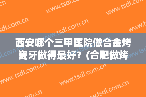 西安哪个三甲医院做合金烤瓷牙做得最好？(合肥做烤瓷牙好的医院)