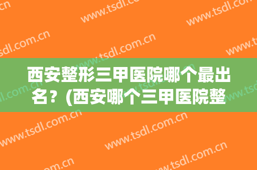 西安整形三甲医院哪个最出名？(西安哪个三甲医院整形科比较好)