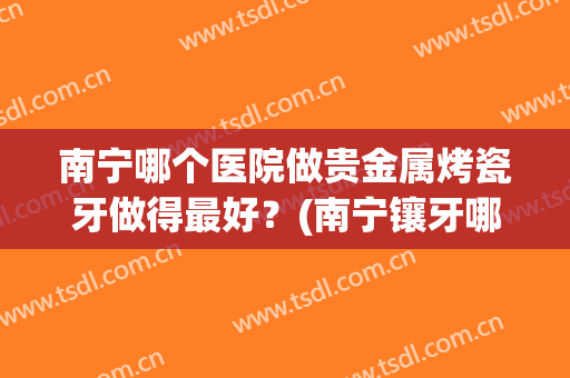 南宁哪个医院做贵金属烤瓷牙做得最好？(南宁镶牙哪家好)