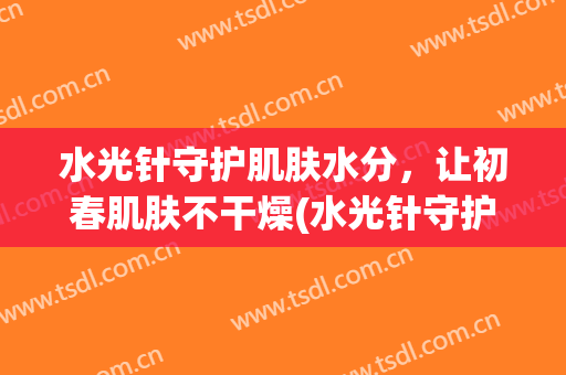 水光针守护肌肤水分，让初春肌肤不干燥(水光针守护肌肤水分,让初春肌肤不干燥吗)