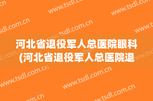 河北省退役军人总医院眼科(河北省退役军人总医院退役军人免费吗)