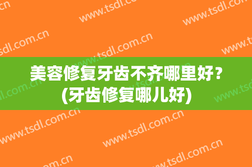 美容修复牙齿不齐哪里好？(牙齿修复哪儿好)