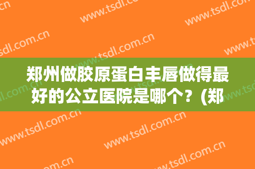 郑州做胶原蛋白丰唇做得最好的公立医院是哪个？(郑州哪个医院丰胸整形比较好)