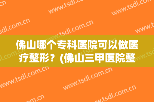佛山哪个专科医院可以做医疗整形？(佛山三甲医院整形)
