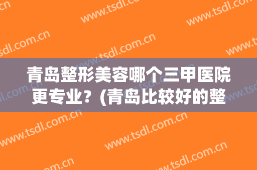青岛整形美容哪个三甲医院更专业？(青岛比较好的整形医院)