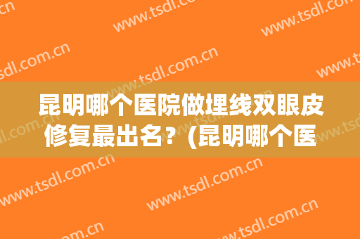 昆明哪个医院做埋线双眼皮修复最出名？(昆明哪个医院做双眼皮手术好)