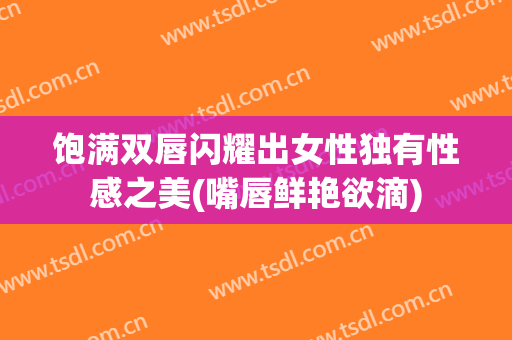饱满双唇闪耀出女性独有性感之美(嘴唇鲜艳欲滴)