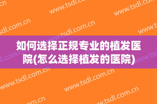 如何选择正规专业的植发医院(怎么选择植发的医院)