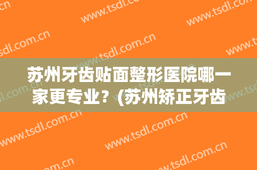 苏州牙齿贴面整形医院哪一家更专业？(苏州矫正牙齿哪家便宜)
