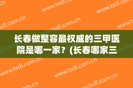 长春做整容最权威的三甲医院是哪一家？(长春哪家三甲医院整形最好)