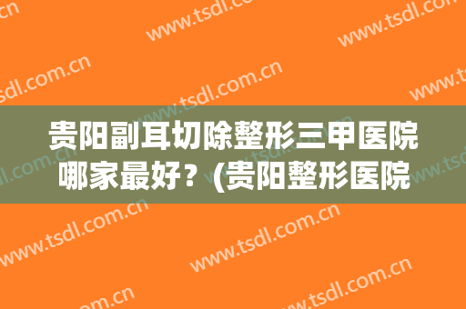 贵阳副耳切除整形三甲医院哪家最好？(贵阳整形医院排名前五名)