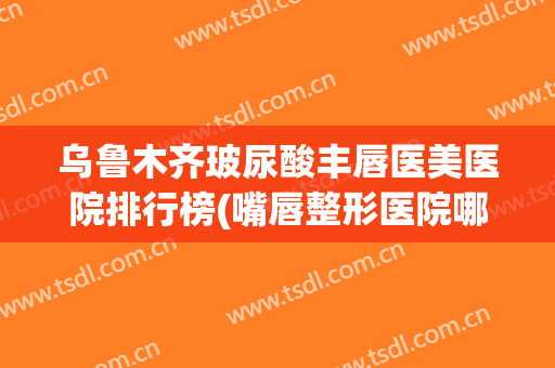 乌鲁木齐玻尿酸丰唇医美医院排行榜(嘴唇整形医院哪家好)