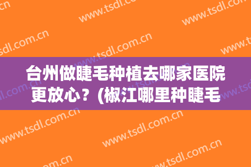 台州做睫毛种植去哪家医院更放心？(椒江哪里种睫毛好)